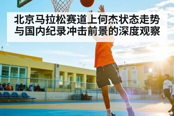 北京马拉松赛道上何杰状态走势与国内纪录冲击前景的深度观察